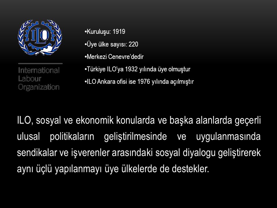 Kuruluşu: 1919 Üye ülke sayısı: 220. Merkezi Cenevre’dedir. Türkiye ILO’ya 1932 yılında üye olmuştur.