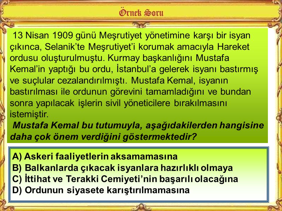 13 Nisan 1909 günü Meşrutiyet yönetimine karşı bir isyan çıkınca, Selanik’te Meşrutiyet’i korumak amacıyla Hareket ordusu oluşturulmuştu. Kurmay başkanlığını Mustafa Kemal’in yaptığı bu ordu, İstanbul’a gelerek isyanı bastırmış ve suçlular cezalandırılmıştı. Mustafa Kemal, isyanın bastırılması ile ordunun görevini tamamladığını ve bundan sonra yapılacak işlerin sivil yöneticilere bırakılmasını istemiştir.