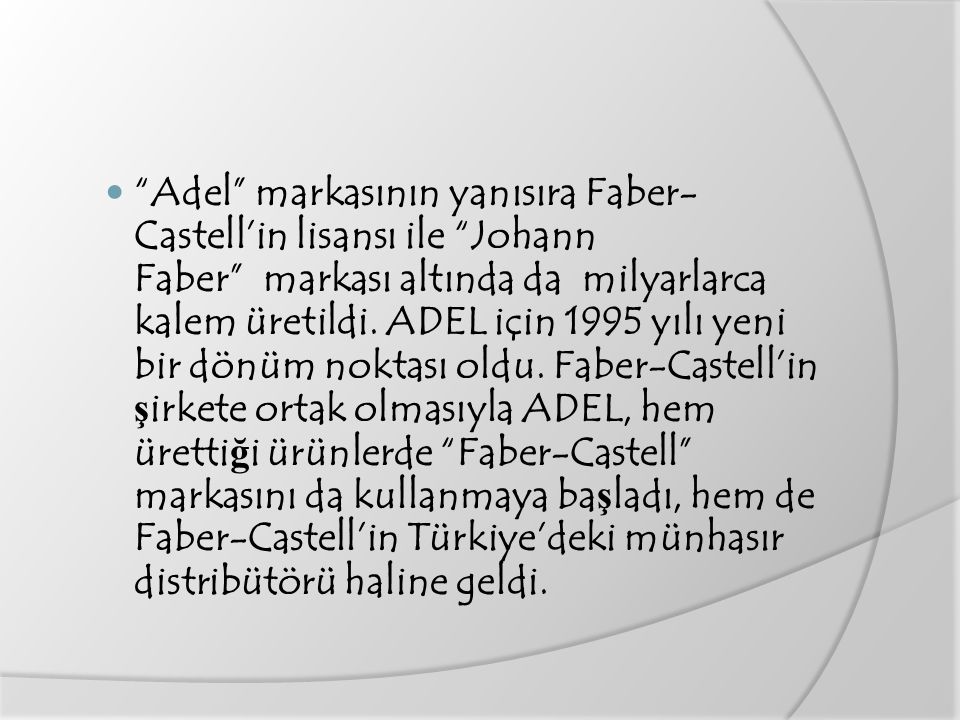 Adel markasının yanısıra Faber-Castell’in lisansı ile Johann Faber markası altında da milyarlarca kalem üretildi.
