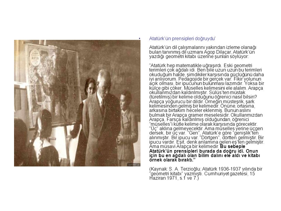 Atatürk’ün prensipleri doğruydu’ Atatürk’ün dil çalışmalarını yakından izleme olanağı bulan tanınmış dil uzmanı Agop Dilaçar, Atatürk’ün yazdığı geometri kitabı üzerine şunları söylüyor: Atatürk hep matematikle uğraşırdı.