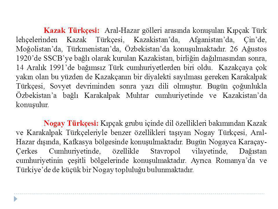 Kazak Türkçesi: Aral-Hazar gölleri arasında konuşulan Kıpçak Türk lehçelerinden Kazak Türkçesi, Kazakistan’da, Afganistan’da, Çin’de, Moğolistan’da, Türkmenistan’da, Özbekistan’da konuşulmaktadır. 26 Ağustos 1920’de SSCB’ye bağlı olarak kurulan Kazakistan, birliğin dağılmasından sonra, 14 Aralık 1991’de bağımsız Türk cumhuriyetlerden biri oldu. Kazakçaya çok yakın olan bu yüzden de Kazakçanın bir diyalekti sayılması gereken Karakalpak Türkçesi, Sovyet devriminden sonra yazı dili olmuştur. Bugün çoğunlukla Özbekistan’a bağlı Karakalpak Muhtar cumhuriyetinde ve Kazakistan’da konuşulur.