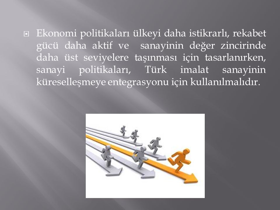 Ekonomi politikaları ülkeyi daha istikrarlı, rekabet gücü daha aktif ve sanayinin değer zincirinde daha üst seviyelere taşınması için tasarlanırken, sanayi politikaları, Türk imalat sanayinin küreselleşmeye entegrasyonu için kullanılmalıdır.