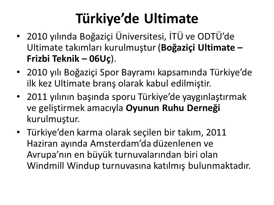 Türkiye’de Ultimate 2010 yılında Boğaziçi Üniversitesi, İTÜ ve ODTÜ’de Ultimate takımları kurulmuştur (Boğaziçi Ultimate – Frizbi Teknik – 06Uç).