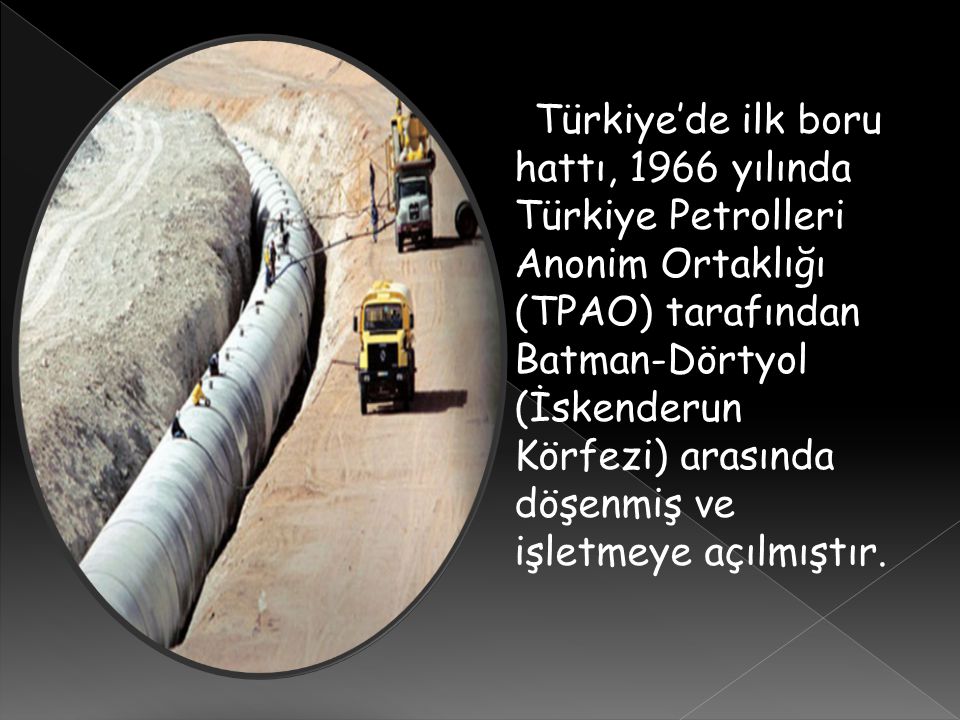 Türkiye’de ilk boru hattı, 1966 yılında Türkiye Petrolleri Anonim Ortaklığı (TPAO) tarafından Batman-Dörtyol (İskenderun Körfezi) arasında döşenmiş ve işletmeye açılmıştır.