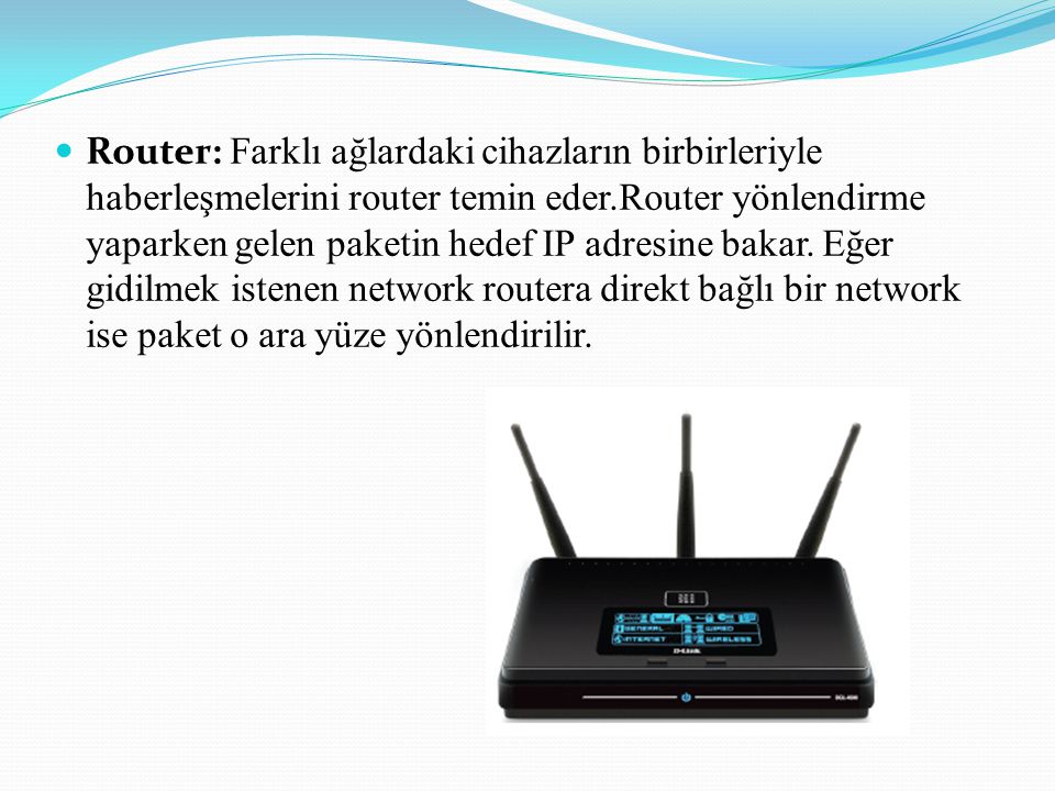 Router: Farklı ağlardaki cihazların birbirleriyle haberleşmelerini router temin eder.Router yönlendirme yaparken gelen paketin hedef IP adresine bakar.