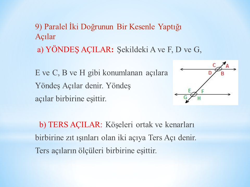 9) Paralel İki Doğrunun Bir Kesenle Yaptığı Açılar a) YÖNDEŞ AÇILAR: Şekildeki A ve F, D ve G, E ve C, B ve H gibi konumlanan açılara Yöndeş Açılar denir.