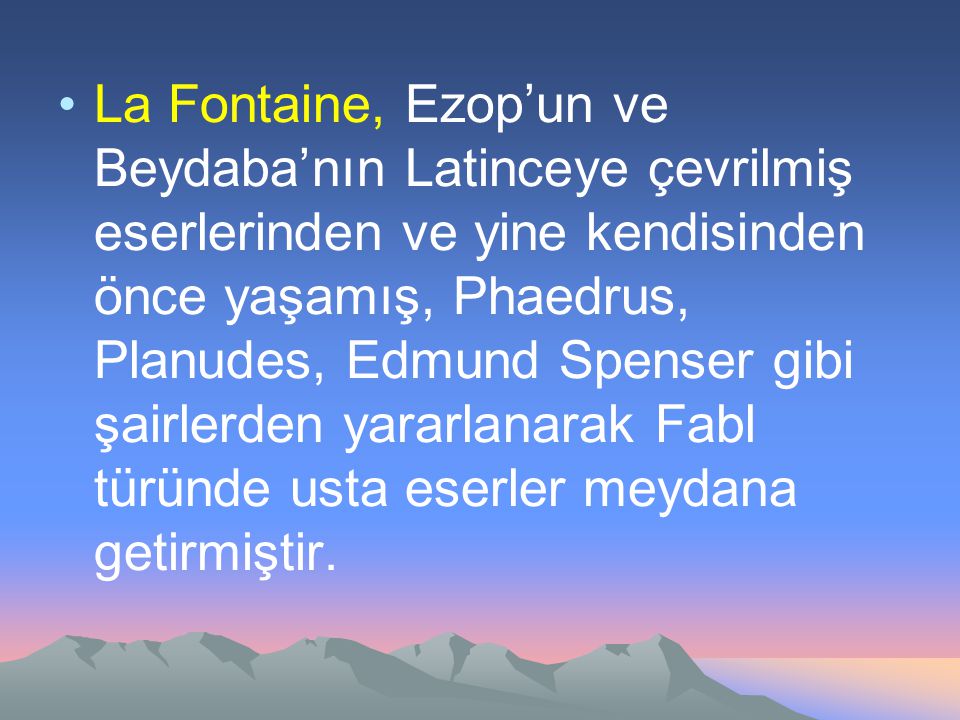 La Fontaine, Ezop’un ve Beydaba’nın Latinceye çevrilmiş eserlerinden ve yine kendisinden önce yaşamış, Phaedrus, Planudes, Edmund Spenser gibi şairlerden yararlanarak Fabl türünde usta eserler meydana getirmiştir.