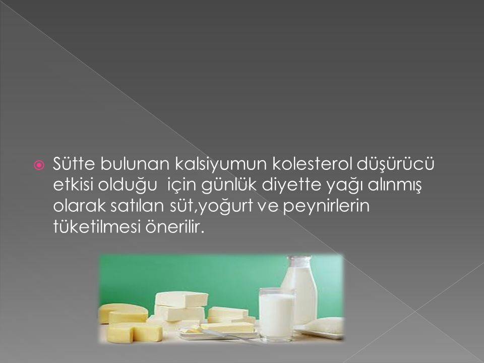 Sütte bulunan kalsiyumun kolesterol düşürücü etkisi olduğu için günlük diyette yağı alınmış olarak satılan süt,yoğurt ve peynirlerin tüketilmesi önerilir.