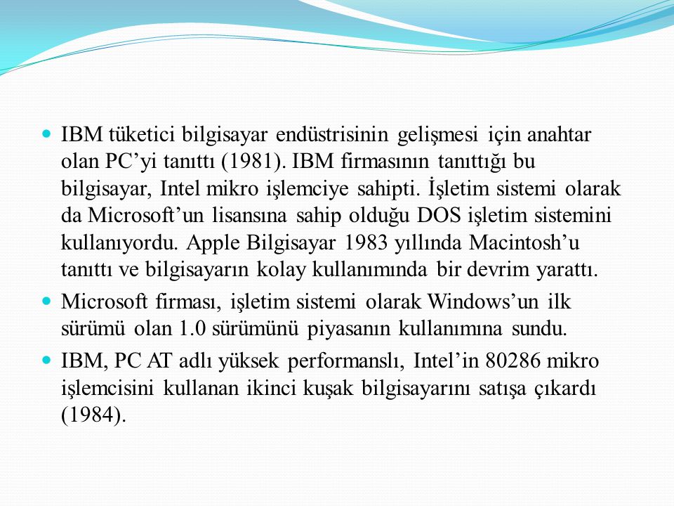 IBM tüketici bilgisayar endüstrisinin gelişmesi için anahtar olan PC’yi tanıttı (1981). IBM firmasının tanıttığı bu bilgisayar, Intel mikro işlemciye sahipti. İşletim sistemi olarak da Microsoft’un lisansına sahip olduğu DOS işletim sistemini kullanıyordu. Apple Bilgisayar 1983 yıllında Macintosh’u tanıttı ve bilgisayarın kolay kullanımında bir devrim yarattı.