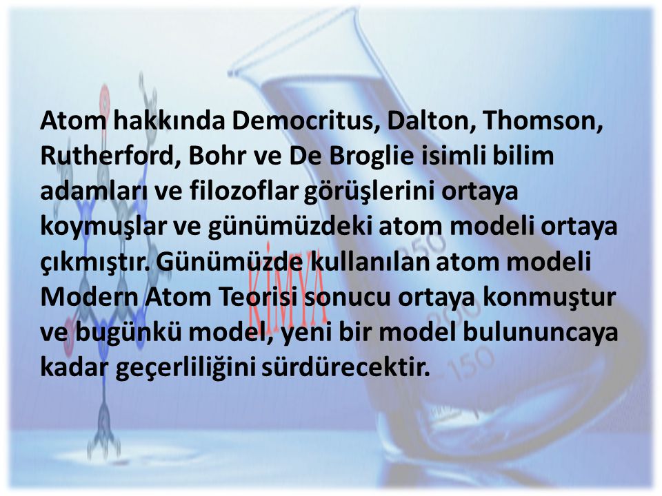 Atom hakkında Democritus, Dalton, Thomson, Rutherford, Bohr ve De Broglie isimli bilim adamları ve filozoflar görüşlerini ortaya koymuşlar ve günümüzdeki atom modeli ortaya çıkmıştır.