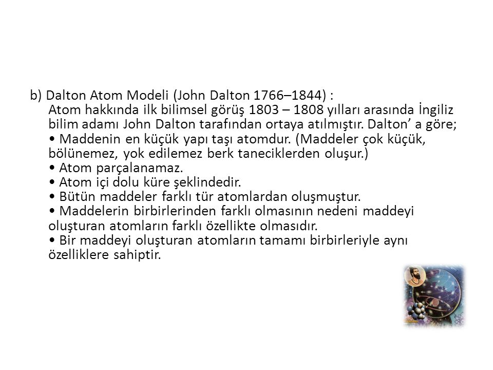 b) Dalton Atom Modeli (John Dalton 1766–1844) : Atom hakkında ilk bilimsel görüş 1803 – 1808 yılları arasında İngiliz bilim adamı John Dalton tarafından ortaya atılmıştır.
