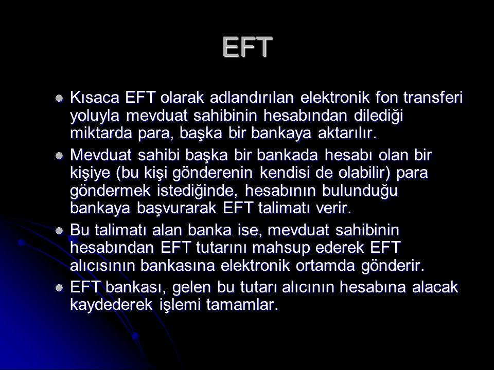 EFT Kısaca EFT olarak adlandırılan elektronik fon transferi yoluyla mevduat sahibinin hesabından dilediği miktarda para, başka bir bankaya aktarılır.