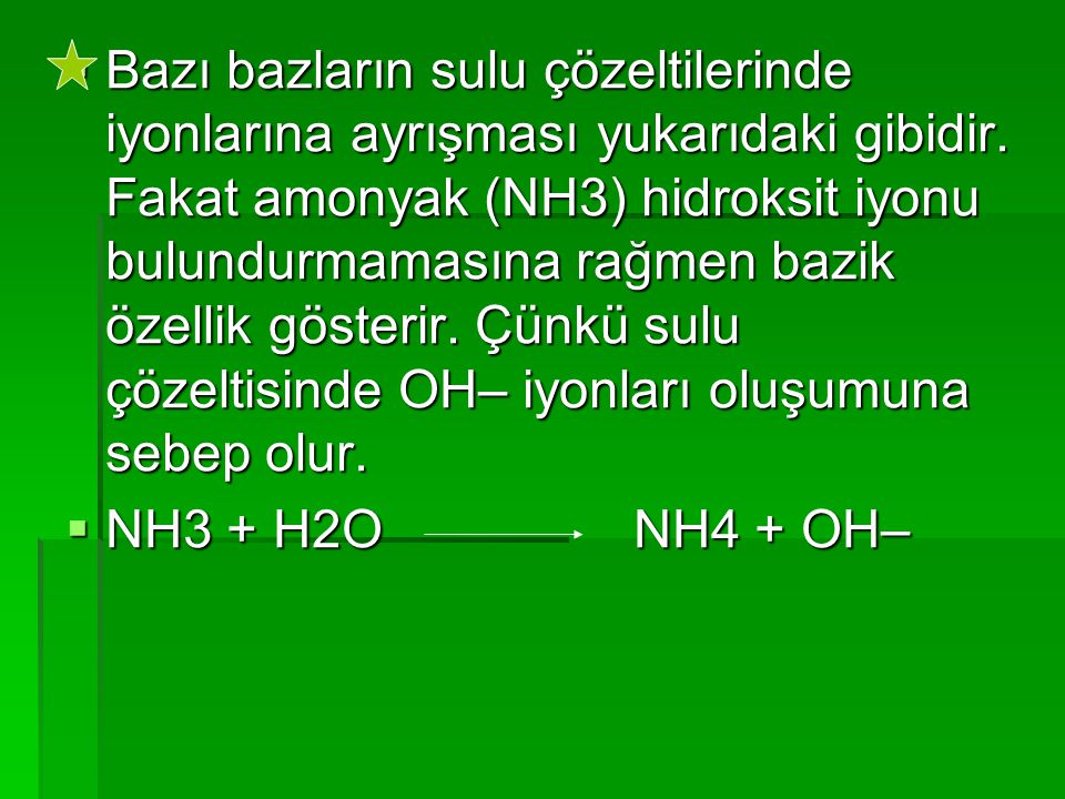 Bazı bazların sulu çözeltilerinde iyonlarına ayrışması yukarıdaki gibidir. Fakat amonyak (NH3) hidroksit iyonu bulundurmamasına rağmen bazik özellik gösterir. Çünkü sulu çözeltisinde OH– iyonları oluşumuna sebep olur.
