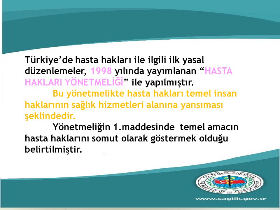 Türkiye’de hasta hakları ile ilgili ilk yasal düzenlemeler, 1998 yılında yayımlanan HASTA HAKLARI YÖNETMELİĞİ ile yapılmıştır.