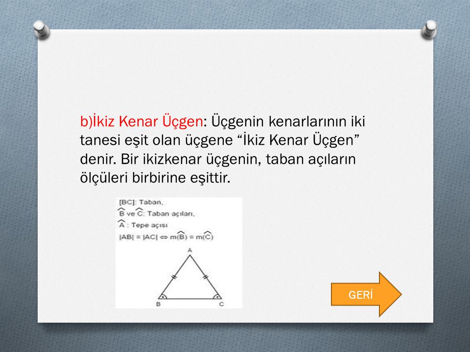 b)İkiz Kenar Üçgen: Üçgenin kenarlarının iki tanesi eşit olan üçgene İkiz Kenar Üçgen denir. Bir ikizkenar üçgenin, taban açıların ölçüleri birbirine eşittir.