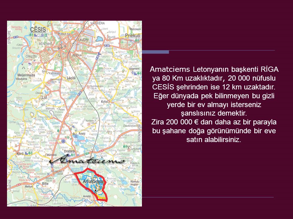 Amatciems Letonyanın başkenti RİGA ya 80 Km uzaklıktadır, nüfuslu CESİS şehrinden ise 12 km uzaktadır. Eğer dünyada pek bilinmeyen bu gizli yerde bir ev almayı isterseniz şanslısınız demektir.