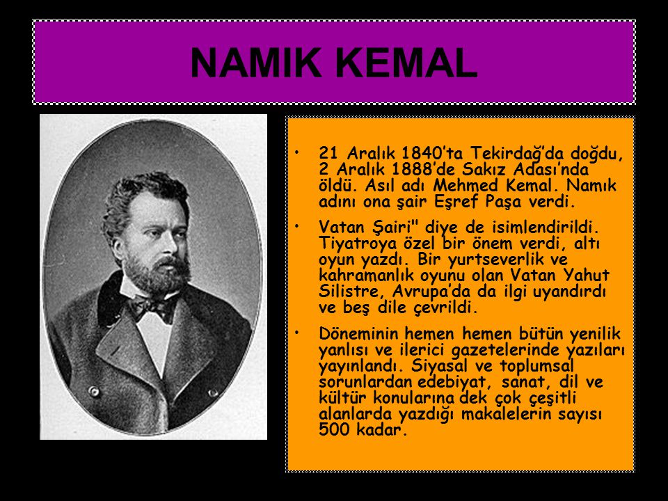 NAMIK KEMAL 21 Aralık 1840’ta Tekirdağ’da doğdu, 2 Aralık 1888’de Sakız Adası’nda öldü. Asıl adı Mehmed Kemal. Namık adını ona şair Eşref Paşa verdi.
