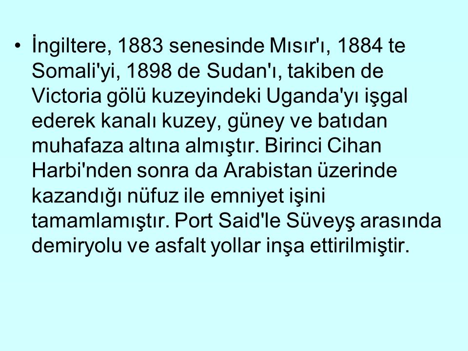 İngiltere, 1883 senesinde Mısır ı, 1884 te Somali yi, 1898 de Sudan ı, takiben de Victoria gölü kuzeyindeki Uganda yı işgal ederek kanalı kuzey, güney ve batıdan muhafaza altına almıştır.