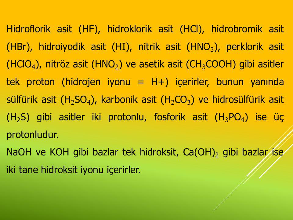 Hidroflorik asit (HF), hidroklorik asit (HCl), hidrobromik asit (HBr), hidroiyodik asit (HI), nitrik asit (HNO3), perklorik asit (HClO4), nitröz asit (HNO2) ve asetik asit (CH3COOH) gibi asitler tek proton (hidrojen iyonu = H+) içerirler, bunun yanında sülfürik asit (H2SO4), karbonik asit (H2CO3) ve hidrosülfürik asit (H2S) gibi asitler iki protonlu, fosforik asit (H3PO4) ise üç protonludur.