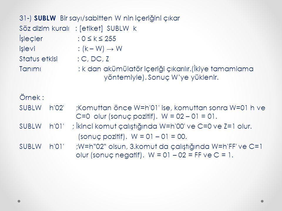 31-) SUBLW Bir sayı/sabitten W nin içeriğini çıkar Söz dizim kuralı : [etiket] SUBLW k İşleçler : 0 ≤ k ≤ 255 işlevi : (k – W) → W Status etkisi : C, DC, Z Tanımı : k dan akümülatör içeriği çıkarılır.(İkiye tamamlama yöntemiyle).