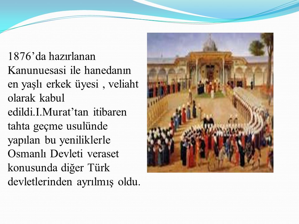 1876’da hazırlanan Kanunuesasi ile hanedanın en yaşlı erkek üyesi , veliaht olarak kabul edildi.I.Murat’tan itibaren tahta geçme usulünde yapılan bu yeniliklerle Osmanlı Devleti veraset konusunda diğer Türk devletlerinden ayrılmış oldu.