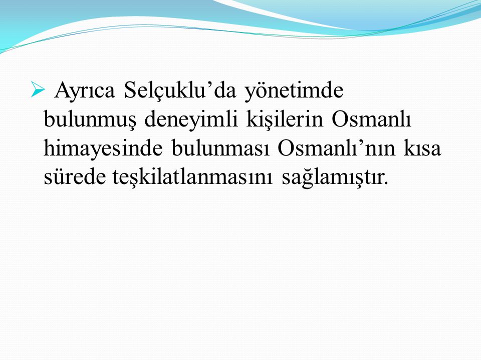 Ayrıca Selçuklu’da yönetimde bulunmuş deneyimli kişilerin Osmanlı himayesinde bulunması Osmanlı’nın kısa sürede teşkilatlanmasını sağlamıştır.