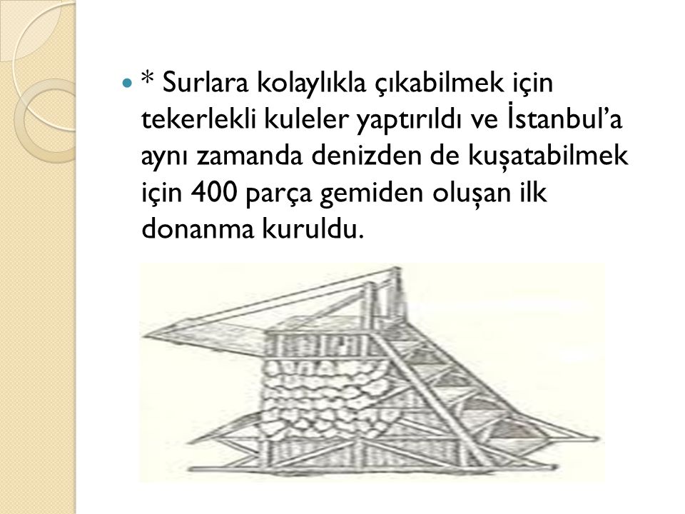 * Surlara kolaylıkla çıkabilmek için tekerlekli kuleler yaptırıldı ve İstanbul’a aynı zamanda denizden de kuşatabilmek için 400 parça gemiden oluşan ilk donanma kuruldu.