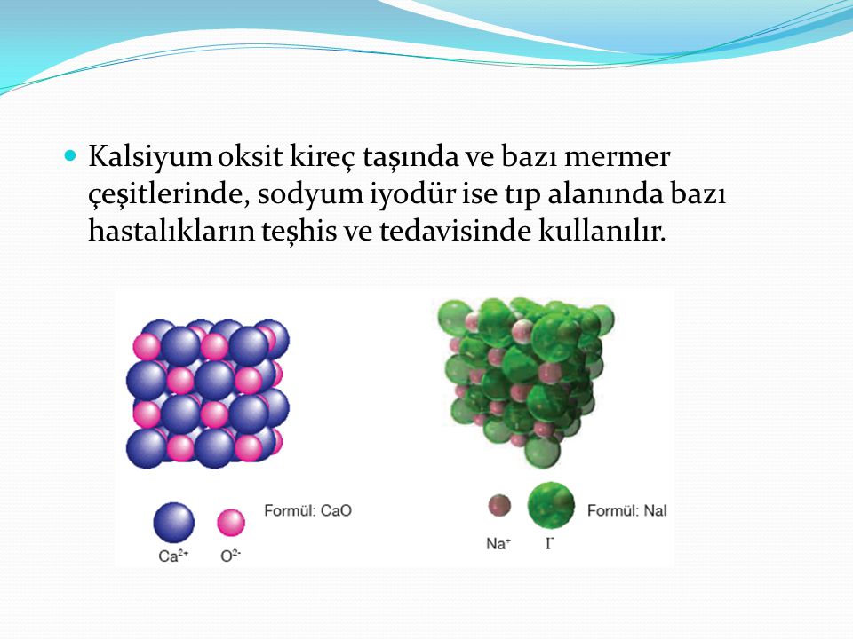 Kalsiyum oksit kireç taşında ve bazı mermer çeşitlerinde, sodyum iyodür ise tıp alanında bazı hastalıkların teşhis ve tedavisinde kullanılır.