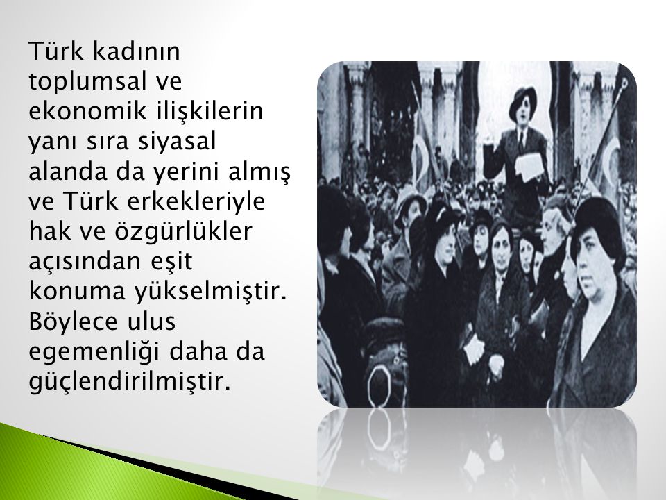Türk kadının toplumsal ve ekonomik ilişkilerin yanı sıra siyasal alanda da yerini almış ve Türk erkekleriyle hak ve özgürlükler açısından eşit konuma yükselmiştir.