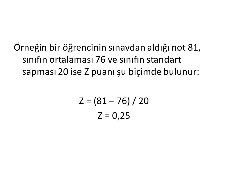 Örneğin bir öğrencinin sınavdan aldığı not 81, sınıfın ortalaması 76 ve sınıfın standart sapması 20 ise Z puanı şu biçimde bulunur: Z = (81 – 76) / 20 Z = 0,25