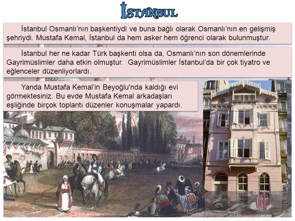 İstanbul Osmanlı’nın başkentiydi ve buna bağlı olarak Osmanlı’nın en gelişmiş şehriydi. Mustafa Kemal, İstanbul da hem asker hem öğrenci olarak bulunmuştur.