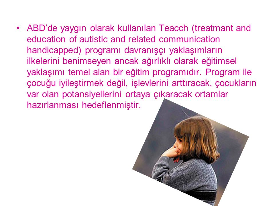 ABD’de yaygın olarak kullanılan Teacch (treatmant and education of autistic and related communication handicapped) programı davranışçı yaklaşımların ilkelerini benimseyen ancak ağırlıklı olarak eğitimsel yaklaşımı temel alan bir eğitim programıdır.