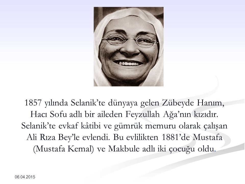 1857 yılında Selanik’te dünyaya gelen Zübeyde Hanım, Hacı Sofu adlı bir aileden Feyzullah Ağa’nın kızıdır. Selanik’te evkaf kâtibi ve gümrük memuru olarak çalışan Ali Rıza Bey’le evlendi. Bu evlilikten 1881’de Mustafa (Mustafa Kemal) ve Makbule adlı iki çocuğu oldu.