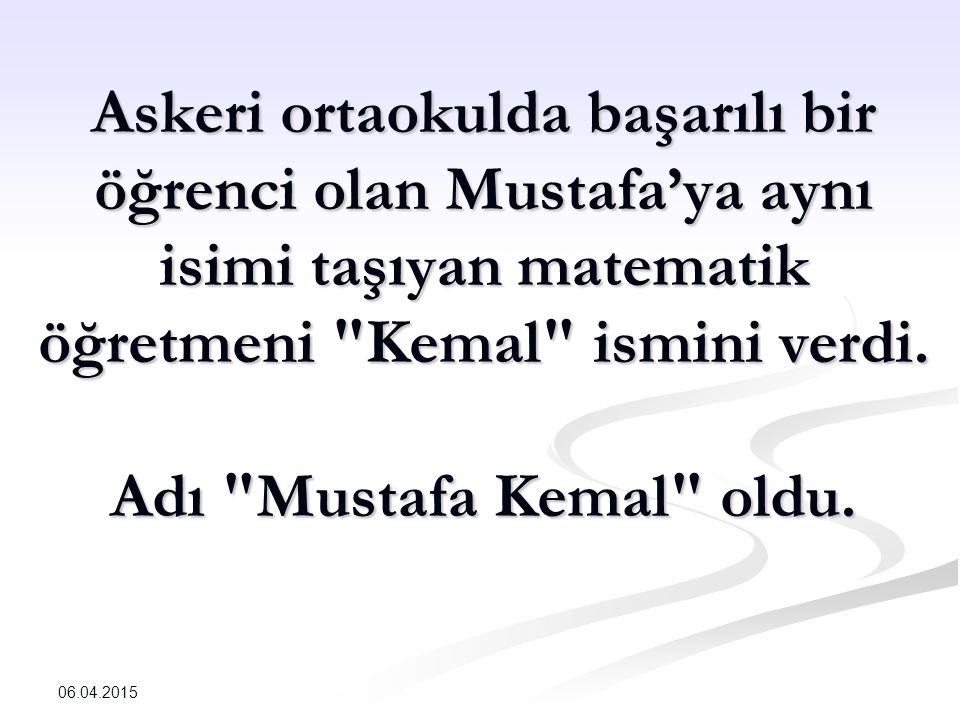 Askeri ortaokulda başarılı bir öğrenci olan Mustafa’ya aynı isimi taşıyan matematik öğretmeni Kemal ismini verdi. Adı Mustafa Kemal oldu.