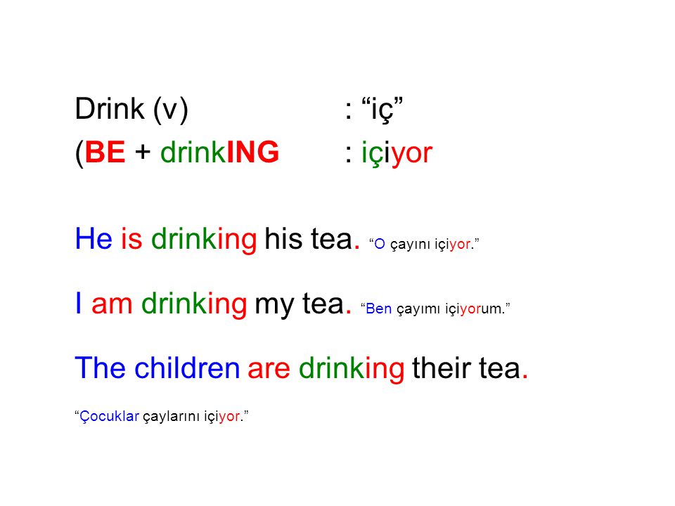Drink (v) : iç (BE + drinkING : içiyor. He is drinking his tea. O çayını içiyor. I am drinking my tea. Ben çayımı içiyorum.