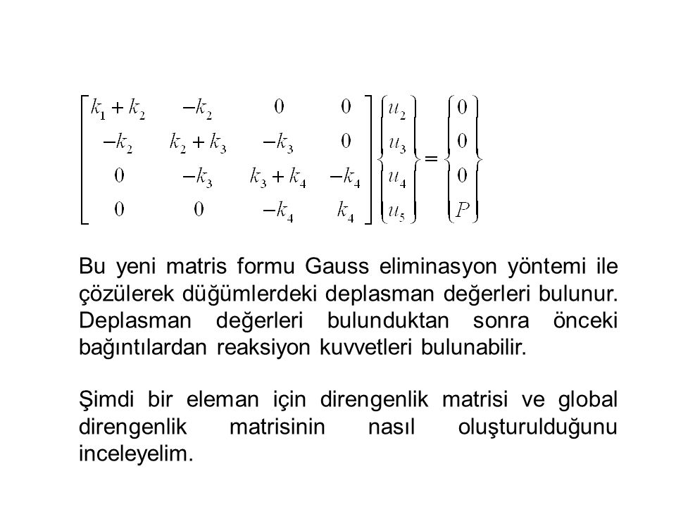 Bu yeni matris formu Gauss eliminasyon yöntemi ile çözülerek düğümlerdeki deplasman değerleri bulunur. Deplasman değerleri bulunduktan sonra önceki bağıntılardan reaksiyon kuvvetleri bulunabilir.
