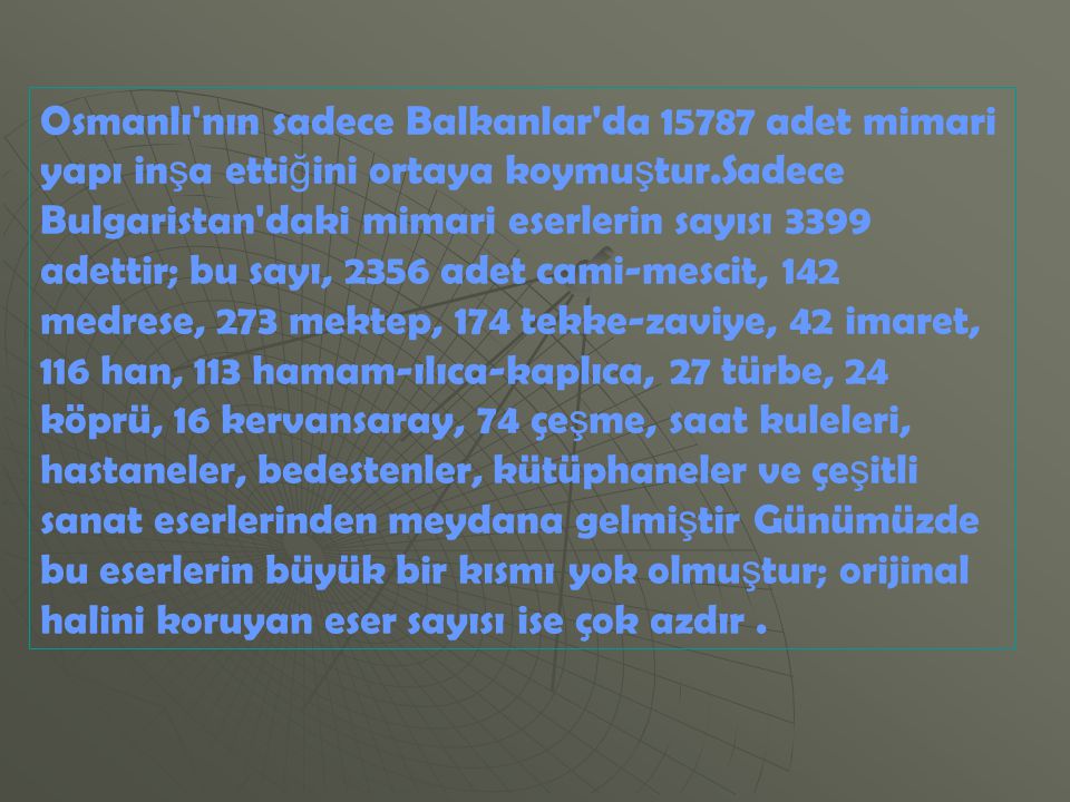 Osmanlı nın sadece Balkanlar da adet mimari yapı inşa ettiğini ortaya koymuştur.Sadece Bulgaristan daki mimari eserlerin sayısı 3399 adettir; bu sayı, 2356 adet cami-mescit, 142 medrese, 273 mektep, 174 tekke-zaviye, 42 imaret, 116 han, 113 hamam-ılıca-kaplıca, 27 türbe, 24 köprü, 16 kervansaray, 74 çeşme, saat kuleleri, hastaneler, bedestenler, kütüphaneler ve çeşitli sanat eserlerinden meydana gelmiştir Günümüzde bu eserlerin büyük bir kısmı yok olmuştur; orijinal halini koruyan eser sayısı ise çok azdır .