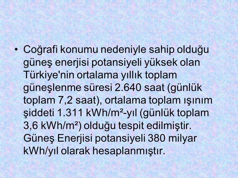 Coğrafi konumu nedeniyle sahip olduğu güneş enerjisi potansiyeli yüksek olan Türkiye nin ortalama yıllık toplam güneşlenme süresi saat (günlük toplam 7,2 saat), ortalama toplam ışınım şiddeti kWh/m²-yıl (günlük toplam 3,6 kWh/m²) olduğu tespit edilmiştir.