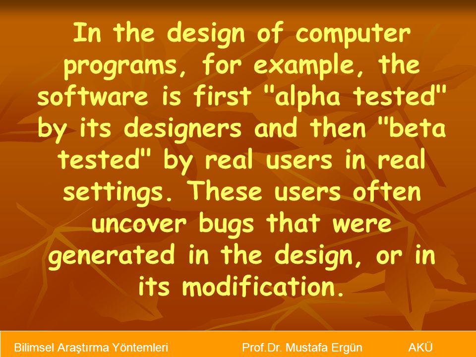 In the design of computer programs, for example, the software is first alpha tested by its designers and then beta tested by real users in real settings. These users often uncover bugs that were generated in the design, or in its modification.