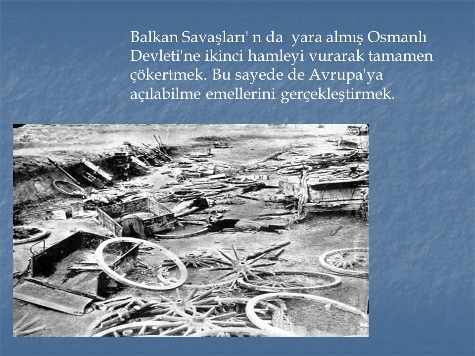 Balkan Savaşları n da yara almış Osmanlı Devleti ne ikinci hamleyi vurarak tamamen çökertmek.