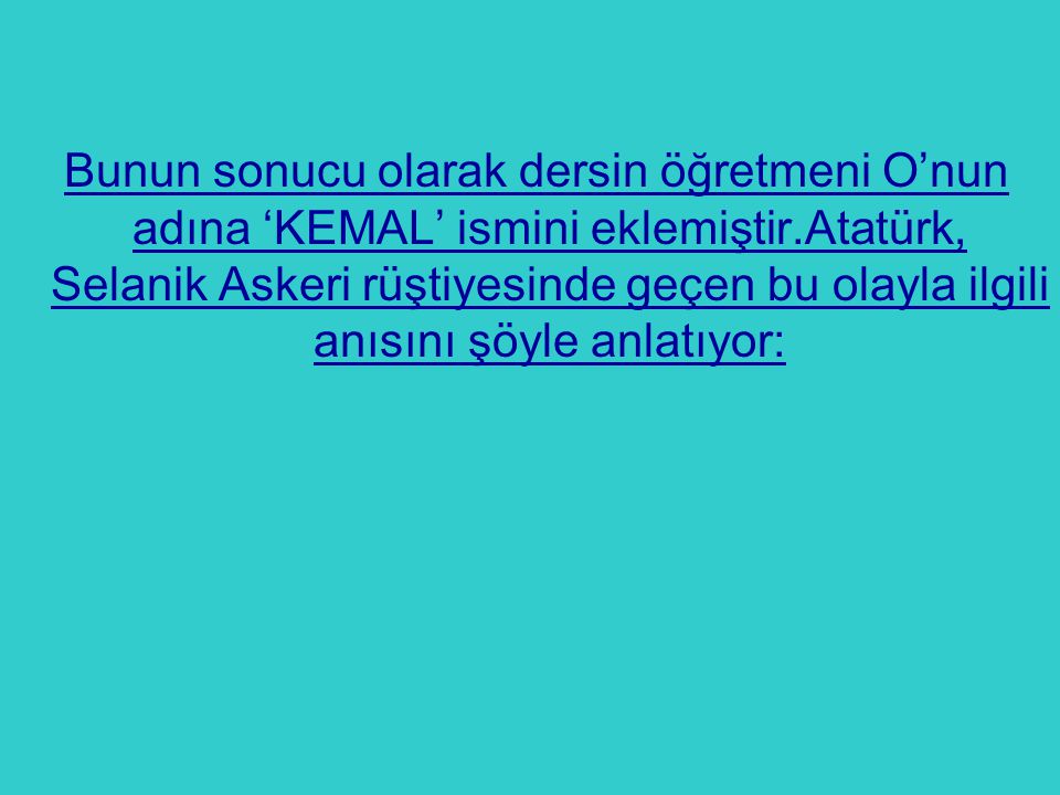 Bunun sonucu olarak dersin öğretmeni O’nun adına ‘KEMAL’ ismini eklemiştir.Atatürk, Selanik Askeri rüştiyesinde geçen bu olayla ilgili anısını şöyle anlatıyor: