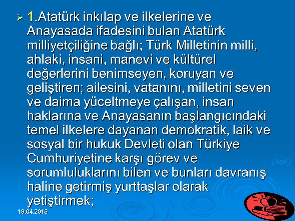 1.Atatürk inkılap ve ilkelerine ve Anayasada ifadesini bulan Atatürk milliyetçiliğine bağlı; Türk Milletinin milli, ahlaki, insani, manevi ve kültürel değerlerini benimseyen, koruyan ve geliştiren; ailesini, vatanını, milletini seven ve daima yüceltmeye çalışan, insan haklarına ve Anayasanın başlangıcındaki temel ilkelere dayanan demokratik, laik ve sosyal bir hukuk Devleti olan Türkiye Cumhuriyetine karşı görev ve sorumluluklarını bilen ve bunları davranış haline getirmiş yurttaşlar olarak yetiştirmek;
