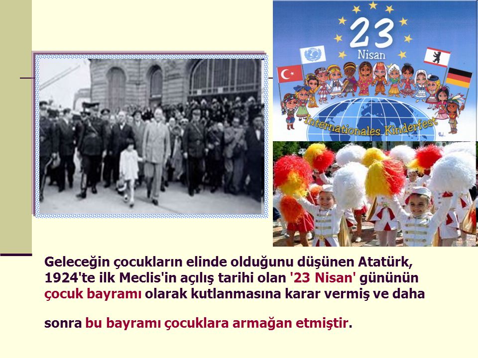 Geleceğin çocukların elinde olduğunu düşünen Atatürk, 1924 te ilk Meclis in açılış tarihi olan 23 Nisan gününün çocuk bayramı olarak kutlanmasına karar vermiş ve daha sonra bu bayramı çocuklara armağan etmiştir.