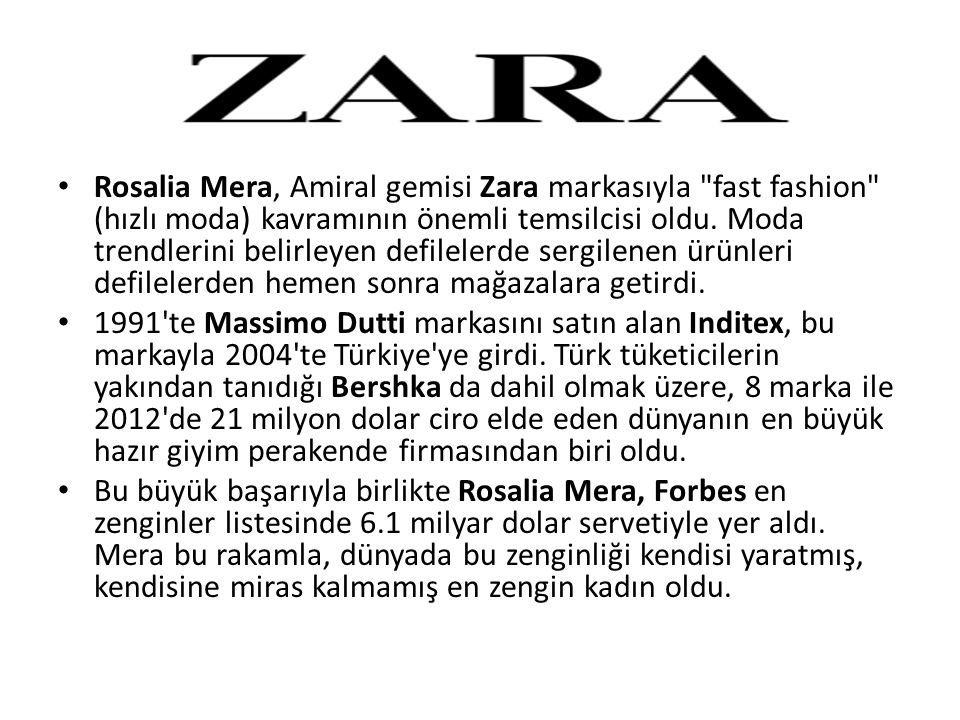 Rosalia Mera, Amiral gemisi Zara markasıyla fast fashion (hızlı moda) kavramının önemli temsilcisi oldu. Moda trendlerini belirleyen defilelerde sergilenen ürünleri defilelerden hemen sonra mağazalara getirdi.