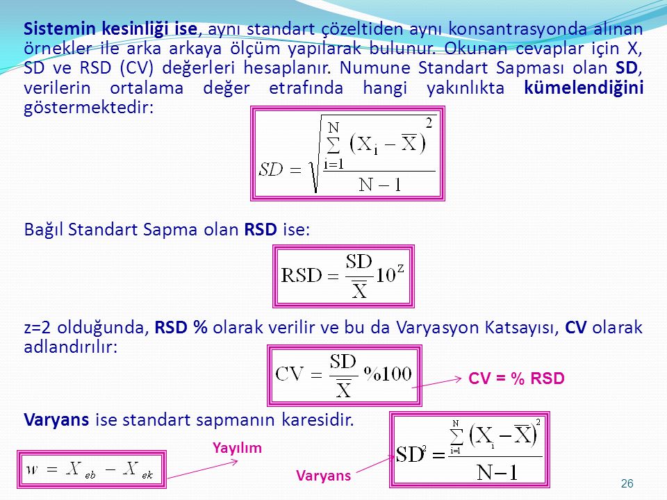 Sistemin kesinliği ise, aynı standart çözeltiden aynı konsantrasyonda alınan örnekler ile arka arkaya ölçüm yapılarak bulunur. Okunan cevaplar için X, SD ve RSD (CV) değerleri hesaplanır. Numune Standart Sapması olan SD, verilerin ortalama değer etrafında hangi yakınlıkta kümelendiğini göstermektedir: Bağıl Standart Sapma olan RSD ise: z=2 olduğunda, RSD % olarak verilir ve bu da Varyasyon Katsayısı, CV olarak adlandırılır: Varyans ise standart sapmanın karesidir.