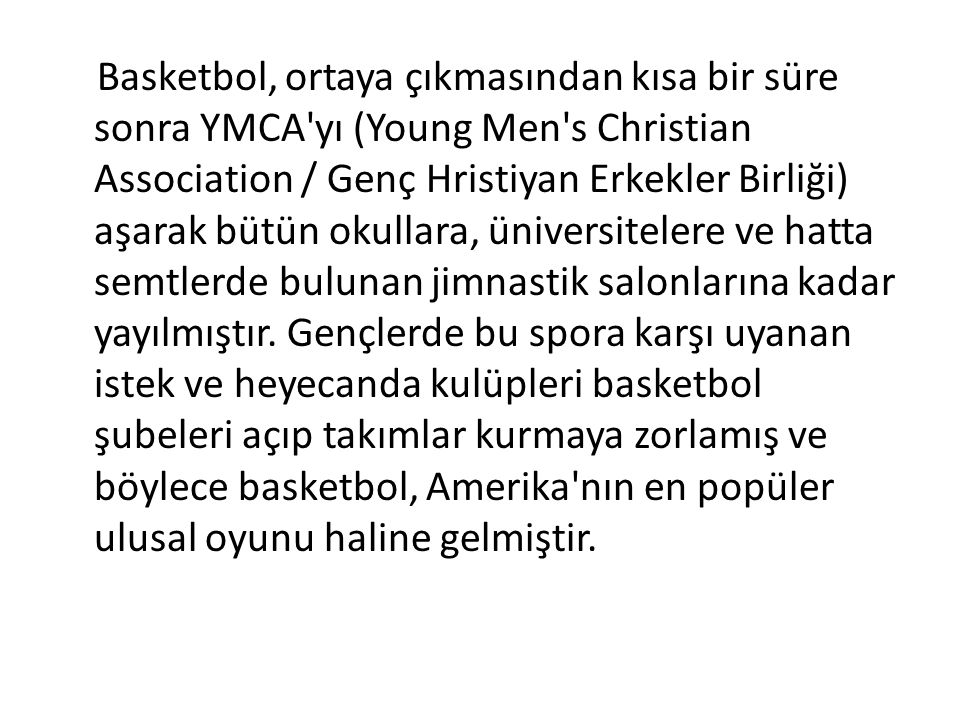 Basketbol, ortaya çıkmasından kısa bir süre sonra YMCA yı (Young Men s Christian Association / Genç Hristiyan Erkekler Birliği) aşarak bütün okullara, üniversitelere ve hatta semtlerde bulunan jimnastik salonlarına kadar yayılmıştır.